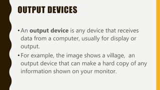 OUTPUT DEVICES
•An output device is any device that receives
data from a computer, usually for display or
output.
•For example, the image shows a village, an
output device that can make a hard copy of any
information shown on your monitor.
 
