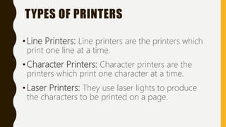 TYPES OF PRINTERS
•Line Printers: Line printers are the printers which
print one line at a time.
•Character Printers: Character printers are the
printers which print one character at a time.
•Laser Printers: They use laser lights to produce
the characters to be printed on a page.
 
