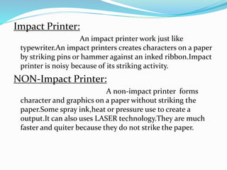 Impact Printer:
An impact printer work just like
typewriter.An impact printers creates characters on a paper
by striking pins or hammer against an inked ribbon.Impact
printer is noisy because of its striking activity.
NON-Impact Printer:
A non-impact printer forms
character and graphics on a paper without striking the
paper.Some spray ink,heat or pressure use to create a
output.It can also uses LASER technology.They are much
faster and quiter because they do not strike the paper.
 