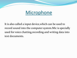 Microphone
It is also called a input device,which can be used to
record sound into the computer system.Mic is specially
used for voice chatting,recording and writing data into
text documents.
 