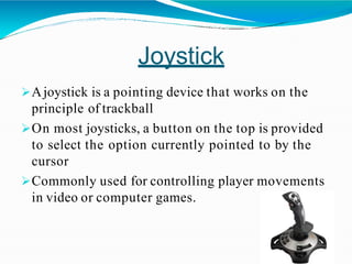 Joystick
Ajoystick is a pointing device that works on the
principle of trackball
On most joysticks, a button on the top is provided
to select the option currently pointed to by the
cursor
Commonly used for controlling player movements
in video or computer games.
 