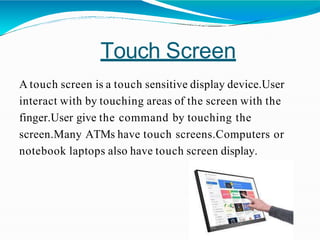 Touch Screen
A touch screen is a touch sensitive display device.User
interact with by touching areas of the screen with the
finger.User give the command by touching the
screen.Many ATMs have touch screens.Computers or
notebook laptops also have touch screen display.
 