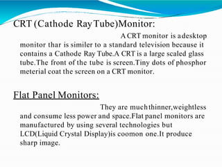 CRT (Cathode RayTube)Monitor:
A CRT monitor is adesktop
monitor thar is similer to a standard television because it
contains a Cathode Ray Tube.A CRT is a large scaled glass
tube.The front of the tube is screen.Tiny dots of phosphor
meterial coat the screen on a CRT monitor.
Flat Panel Monitors:
They are muchthinner,weightless
and consume less power and space.Flat panel monitors are
manufactured by using several technologies but
LCD(Liquid Crystal Display)is coomon one.It produce
sharp image.
 