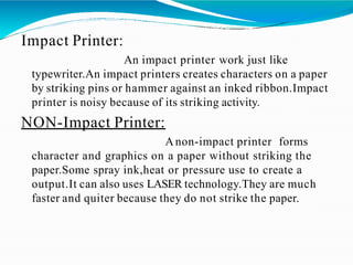 Impact Printer:
An impact printer work just like
typewriter.An impact printers creates characters on a paper
by striking pins or hammer against an inked ribbon.Impact
printer is noisy because of its striking activity.
NON-Impact Printer:
Anon-impact printer forms
character and graphics on a paper without striking the
paper.Some spray ink,heat or pressure use to create a
output.It can also uses LASER technology.They are much
faster and quiter because they do not strike the paper.
 