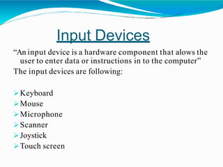 Input Devices
“An input device is a hardware component that alows the
user to enter data or instructions in to the computer”
The input devices are following:
Keyboard
Mouse
Microphone
Scanner
Joystick
Touch screen
 