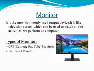 Monitor
It is the most commonly used output device.It is like
television screen,which can be used to watch all the
activities we perform oncomputer.
Types of Monitor:
 CRT (Cathode Ray Tube) Monitors
 Flat Panel Monitor
 