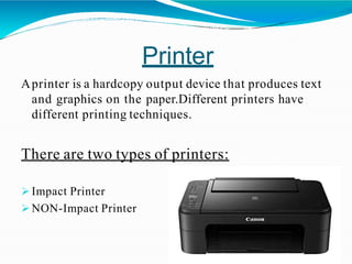 Printer
Aprinter is a hardcopy output device that produces text
and graphics on the paper.Different printers have
different printing techniques.
There are two types of printers:
 Impact Printer
 NON-Impact Printer
 