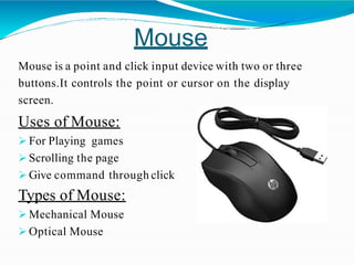 Mouse
Mouse is a point and click input device with two or three
buttons.It controls the point or cursor on the display
screen.
Uses of Mouse:
 For Playing games
 Scrolling the page
 Give command through click
Types of Mouse:
 Mechanical Mouse
 Optical Mouse
 