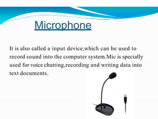 Microphone
It is also called a input device,which can be used to
record sound into the computer system.Mic is specially
used for voice chatting,recording and writing data into
text documents.
 