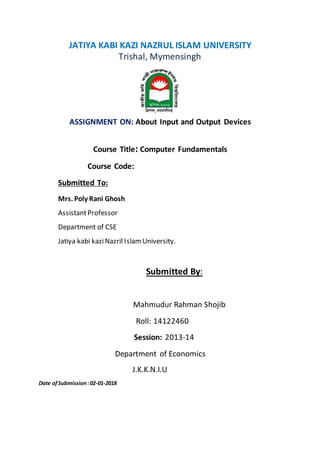 JATIYA KABI KAZI NAZRUL ISLAM UNIVERSITY
Trishal, Mymensingh
ASSIGNMENT ON: About Input and Output Devices
Course Title: Computer Fundamentals
Course Code:
Submitted To:
Mrs. Poly Rani Ghosh
AssistantProfessor
Department of CSE
Jatiya kabi kaziNazril Islam University.
Submitted By:
Mahmudur Rahman Shojib
Roll: 14122460
Session: 2013-14
Department of Economics
J.K.K.N.I.U
Date ofSubmission:02-01-2018
 