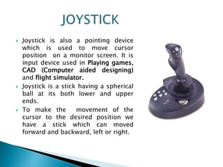  Joystick is also a pointing device
which is used to move cursor
position on a monitor screen. It is
input device used in Playing games,
CAD (Computer aided designing)
and flight simulator.
 Joystick is a stick having a spherical
ball at its both lower and upper
ends.
 To make the movement of the
cursor to the desired position we
have a stick which can moved
forward and backward, left or right.
 