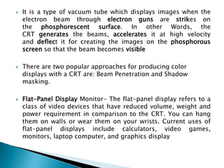  It is a type of vacuum tube which displays images when the
electron beam through electron guns are strikes on
the phosphorescent surface. In other Words, the
CRT generates the beams, accelerates it at high velocity
and deflect it for creating the images on the phosphorous
screen so that the beam becomes visible
 There are two popular approaches for producing color
displays with a CRT are: Beam Penetration and Shadow
masking.
 Flat-Panel Display Monitor- The flat-panel display refers to a
class of video devices that have reduced volume, weight and
power requirement in comparison to the CRT. You can hang
them on walls or wear them on your wrists. Current uses of
flat-panel displays include calculators, video games,
monitors, laptop computer, and graphics display
 
