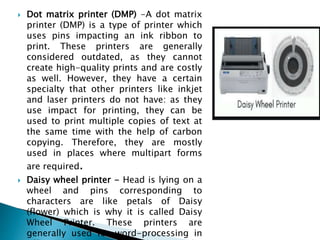 Dot matrix printer (DMP) -A dot matrix
printer (DMP) is a type of printer which
uses pins impacting an ink ribbon to
print. These printers are generally
considered outdated, as they cannot
create high-quality prints and are costly
as well. However, they have a certain
specialty that other printers like inkjet
and laser printers do not have: as they
use impact for printing, they can be
used to print multiple copies of text at
the same time with the help of carbon
copying. Therefore, they are mostly
used in places where multipart forms
are required.
 Daisy wheel printer - Head is lying on a
wheel and pins corresponding to
characters are like petals of Daisy
(flower) which is why it is called Daisy
Wheel Printer. These printers are
generally used for word-processing in
 