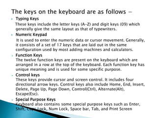 The keys on the keyboard are as follows −
 Typing Keys
These keys include the letter keys (A-Z) and digit keys (09) which
generally give the same layout as that of typewriters.
 Numeric Keypad
It is used to enter the numeric data or cursor movement. Generally,
it consists of a set of 17 keys that are laid out in the same
configuration used by most adding machines and calculators.
 Function Keys
The twelve function keys are present on the keyboard which are
arranged in a row at the top of the keyboard. Each function key has
unique meaning and is used for some specific purpose.
 Control keys
These keys provide cursor and screen control. It includes four
directional arrow keys. Control keys also include Home, End, Insert,
Delete, Page Up, Page Down, Control(Ctrl), Alternate(Alt),
Escape(Esc).
 Special Purpose Keys
Keyboard also contains some special purpose keys such as Enter,
Shift, Caps Lock, Num Lock, Space bar, Tab, and Print Screen
 