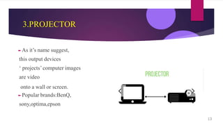 3.PROJECTOR
►As it’s name suggest,
this output devices
‘ projects’computer images
are video
onto a wall or screen.
►Popular brands:BenQ,
sony,optima,epson
13
 