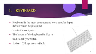 1. KEYBOARD
► Keyboard is the most common and very popular input
device which help to input
data to the computer.
► The layout of the keyboard is like to
traditional typewriter.
► 1o4 or 105 keys are available
4
 