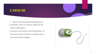 2.MOUSE
► Mouse is the most popular pointing device.
►Generally it has two buttons called the left
and the right buttons
►A mouse can be used to control the position of
the cursor on the screen,but it cannot be used to
enter text into the computer.
5
 