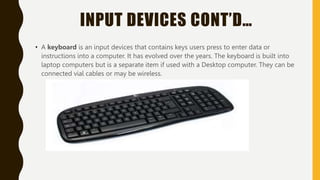 INPUT DEVICES CONT’D…
• A keyboard is an input devices that contains keys users press to enter data or
instructions into a computer. It has evolved over the years. The keyboard is built into
laptop computers but is a separate item if used with a Desktop computer. They can be
connected vial cables or may be wireless.
 