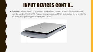 INPUT DEVICES CONT’D…
• Scanner – allows you to scan printed material and convert it into a file format which
may be used within the PC. You can scan pictures and then manipulate these inside the
PC using a graphics application of your choice.
 
