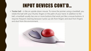INPUT DEVICES CONT’D…
• Tracker ball – is like an upside-down mouse. To move the pointer using a trackball, you
rotate the ball with your thumb, fingers or the palm of your hand. In addition to the
ball, a trackball usually has one or more buttons that work just like a mouse buttons. It
requires frequent cleaning because it picks up oils from fingers and dust from fingers
and dust from the environment.
 