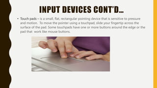 INPUT DEVICES CONT’D…
• Touch pads – is a small, flat, rectangular pointing device that is sensitive to pressure
and motion. To move the pointer using a touchpad, slide your fingertip across the
surface of the pad. Some touchpads have one or more buttons around the edge or the
pad that work like mouse buttons.
 