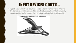 INPUT DEVICES CONT’D…
• Joystick – is a vertical lever mounted on a base. You move the lever in different
directions to control the actions of the simulated vehicle player. The lever usually
includes buttons called triggers that you may press to activate certain events.
 