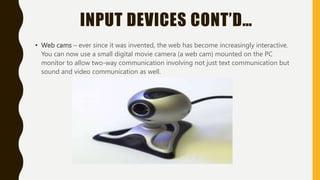 INPUT DEVICES CONT’D…
• Web cams – ever since it was invented, the web has become increasingly interactive.
You can now use a small digital movie camera (a web cam) mounted on the PC
monitor to allow two-way communication involving not just text communication but
sound and video communication as well.
 