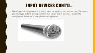 INPUT DEVICES CONT’D…
• Voice input – is the process of entering input by speaking into microphone. The micro-
phone maybe a stand-alone peripheral that sits on top of a desk, or built in the
computer or device, or in headphones or earphones.
 