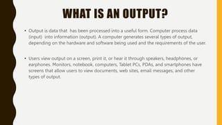 WHAT IS AN OUTPUT?
• Output is data that has been processed into a useful form. Computer process data
(input) into information (output). A computer generates several types of output,
depending on the hardware and software being used and the requirements of the user.
• Users view output on a screen, print it, or hear it through speakers, headphones, or
earphones. Monitors, notebook, computers, Tablet PCs, PDAs, and smartphones have
screens that allow users to view documents, web sites, email messages, and other
types of output.
 