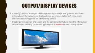 OUTPUT/DISPLAY DEVICES
• A display device is an output device that visually conveys text, graphics and video
information. Information on a display device, sometimes called soft copy, exists
electronically and appears for a temporary period.
• Display devices consist of a screen and the components that produce the information
on the screen. Desktop computers typically use a monitor as their display device.
 