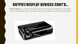 OUTPUT/DISPLAY DEVICES CONT’D…
• Data Projectors – is a device that takes the text and images displaying on a computer
screen and projects them on a large screen so an audience can see the image clearly.
 