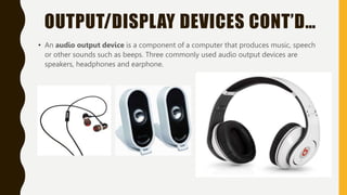 OUTPUT/DISPLAY DEVICES CONT’D…
• An audio output device is a component of a computer that produces music, speech
or other sounds such as beeps. Three commonly used audio output devices are
speakers, headphones and earphone.
 