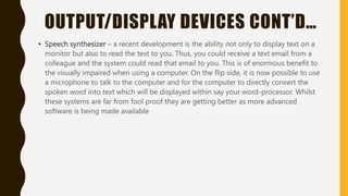 OUTPUT/DISPLAY DEVICES CONT’D…
• Speech synthesizer – a recent development is the ability not only to display text on a
monitor but also to read the text to you. Thus, you could receive a text email from a
colleague and the system could read that email to you. This is of enormous benefit to
the visually impaired when using a computer. On the flip side, it is now possible to use
a microphone to talk to the computer and for the computer to directly convert the
spoken word into text which will be displayed within say your word-processor. Whilst
these systems are far from fool proof they are getting better as more advanced
software is being made available
 