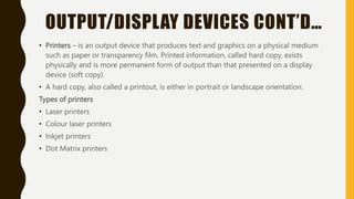 OUTPUT/DISPLAY DEVICES CONT’D…
• Printers – is an output device that produces text and graphics on a physical medium
such as paper or transparency film. Printed information, called hard copy, exists
physically and is more permanent form of output than that presented on a display
device (soft copy).
• A hard copy, also called a printout, is either in portrait or landscape orientation.
Types of printers
• Laser printers
• Colour laser printers
• Inkjet printers
• Dot Matrix printers
 