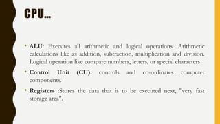 CPU…
• ALU: Executes all arithmetic and logical operations. Arithmetic
calculations like as addition, subtraction, multiplication and division.
Logical operation like compare numbers, letters, or special characters
• Control Unit (CU): controls and co-ordinates computer
components.
• Registers :Stores the data that is to be executed next, "very fast
storage area".
 
