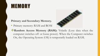 MEMORY
Primary and Secondary Memory.
• Primary memory: RAM and ROM
Random Access Memory (RAM): Volatile (Lose data when the
computer switches off or loose power). When the Computer switches
On, the Operating System (OS) is temporarily loaded on RAM.
 