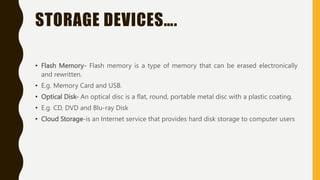 STORAGE DEVICES….
• Flash Memory- Flash memory is a type of memory that can be erased electronically
and rewritten.
• E.g. Memory Card and USB.
• Optical Disk- An optical disc is a flat, round, portable metal disc with a plastic coating.
• E.g. CD, DVD and Blu-ray Disk
• Cloud Storage-is an Internet service that provides hard disk storage to computer users
 
