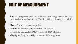 UNIT OF MEASUREMENT
• Bit- All computers work on a binary numbering system, i.e. they
process data in one's or zero's. This 1 or 0 level of storage is called a
bit.
• Byte- A byte consists of eight bits.
• Kilobyte-A kilobyte (KB) consists of 1024 bytes.
• Megabyte- A megabyte (MB) consists of 1024 kilobytes.
• Gigabyte- A gigabyte (GB) consists of 1024 megabytes.
 