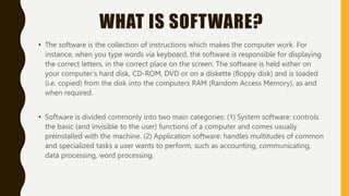 WHAT IS SOFTWARE?
• The software is the collection of instructions which makes the computer work. For
instance, when you type words via keyboard, the software is responsible for displaying
the correct letters, in the correct place on the screen. The software is held either on
your computer’s hard disk, CD-ROM, DVD or on a diskette (floppy disk) and is loaded
(i.e. copied) from the disk into the computers RAM (Random Access Memory), as and
when required.
• Software is divided commonly into two main categories: (1) System software: controls
the basic (and invisible to the user) functions of a computer and comes usually
preinstalled with the machine. (2) Application software: handles multitudes of common
and specialized tasks a user wants to perform, such as accounting, communicating,
data processing, word processing.
 
