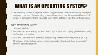 WHAT IS AN OPERATING SYSTEM?
• The operating system is a special type of program which loads automatically when you
start your computer. The operating system allows you to use the advanced features of
a modern computer without having to learn all the details of how the hardware works.
Types of Operating Systems
• Microsoft windows
• IBM produced an operating system called OS/2 but this was largely ignored and is only
used by few companies.
• UNIX and Linux are other examples of operating systems which may be run on PCs.
• Other types of computers, such as those manufactured by Apple have a completely
different operating system.
 