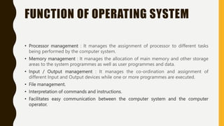 FUNCTION OF OPERATING SYSTEM
• Processor management : It manages the assignment of processor to different tasks
being performed by the computer system.
• Memory management : It manages the allocation of main memory and other storage
areas to the system programmes as well as user programmes and data.
• Input / Output management : It manages the co-ordination and assignment of
different Input and Output devices while one or more programmes are executed.
• File management.
• Interpretation of commands and instructions.
• Facilitates easy communication between the computer system and the computer
operator.
 