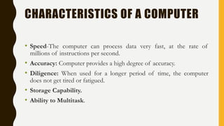 CHARACTERISTICS OF A COMPUTER
• Speed-The computer can process data very fast, at the rate of
millions of instructions per second.
• Accuracy: Computer provides a high degree of accuracy.
• Diligence: When used for a longer period of time, the computer
does not get tired or fatigued.
• Storage Capability.
• Ability to Multitask.
 