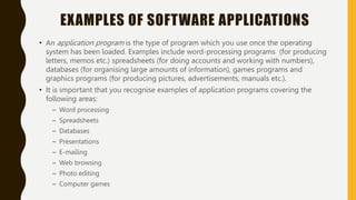 EXAMPLES OF SOFTWARE APPLICATIONS
• An application program is the type of program which you use once the operating
system has been loaded. Examples include word-processing programs (for producing
letters, memos etc.) spreadsheets (for doing accounts and working with numbers),
databases (for organising large amounts of information), games programs and
graphics programs (for producing pictures, advertisements, manuals etc.).
• It is important that you recognise examples of application programs covering the
following areas:
– Word processing
– Spreadsheets
– Databases
– Presentations
– E-mailing
– Web browsing
– Photo editing
– Computer games
 