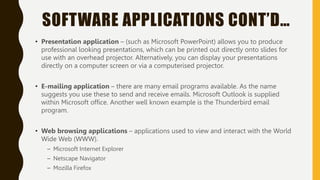 SOFTWARE APPLICATIONS CONT’D…
• Presentation application – (such as Microsoft PowerPoint) allows you to produce
professional looking presentations, which can be printed out directly onto slides for
use with an overhead projector. Alternatively, you can display your presentations
directly on a computer screen or via a computerised projector.
• E-mailing application – there are many email programs available. As the name
suggests you use these to send and receive emails. Microsoft Outlook is supplied
within Microsoft office. Another well known example is the Thunderbird email
program.
• Web browsing applications – applications used to view and interact with the World
Wide Web (WWW).
– Microsoft Internet Explorer
– Netscape Navigator
– Mozilla Firefox
 