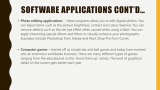 SOFTWARE APPLICATIONS CONT’D…
• Photo editing applications - these programs allow you to edit digital photos. You
can adjust items such as the picture brightness, contact and colour balance. You can
remove defects such as the red eye effect often caused when using a flash. You can
apply interesting special effects and filters to visually enhance your photographs.
Examples include Photoshop from Adobe and Paint Shop Pro from Correl.
• Computer games – started off as simple bat and ball games and today have evolved
into an enormous worldwide business. There are many different types of games
ranging from the educational, to the ‘shoot them up’ variety. The level of graphical
detail on the screen gets better each year.
 