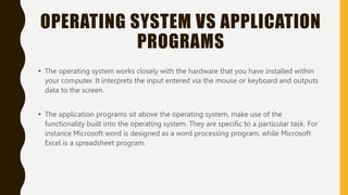 OPERATING SYSTEM VS APPLICATION
PROGRAMS
• The operating system works closely with the hardware that you have installed within
your computer. It interprets the input entered via the mouse or keyboard and outputs
data to the screen.
• The application programs sit above the operating system, make use of the
functionality built into the operating system. They are specific to a particular task. For
instance Microsoft word is designed as a word processing program, while Microsoft
Excel is a spreadsheet program.
 
