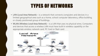 TYPES OF NETWORKS
• LAN (Local Area Network) – is a network that connects computers and devices in a
limited geographical area such as a home, school computer laboratory, office building,
or closely positioned group of buildings.
• WLAN (Wireless Local Area Network) – is a LAN that uses no physical wires. Computers
and devices that access a wireless LAN must have built-in wireless capability or the
appropriate wireless network card, PC Card or flash card.
 