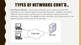 TYPES OF NETWORKS CONT’D…
• Client/Server Network – one or more computers act as a server, and the other
computers on the network request services from the server. A server is sometimes
called the host computer, controls access to the hardware, software and other
resources on the network. The clients are other computers and mobile devices on the
network that rely on the server for its resources.
 