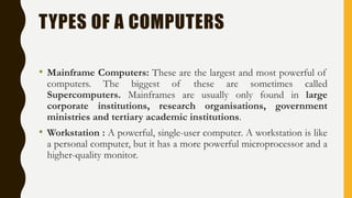 TYPES OF A COMPUTERS
• Mainframe Computers: These are the largest and most powerful of
computers. The biggest of these are sometimes called
Supercomputers. Mainframes are usually only found in large
corporate institutions, research organisations, government
ministries and tertiary academic institutions.
• Workstation : A powerful, single-user computer. A workstation is like
a personal computer, but it has a more powerful microprocessor and a
higher-quality monitor.
 