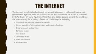 THE INTERNET
• The internet is a global collection of networks that connects millions of businesses,
government agencies, educational institutions and individuals. Its access is provided
by ISPs. It runs on www, ftp, html. More than one billion people around the world use
the internet daily for a variety of reasons , including the following:
– Communicate with and meet other people
– Access a wealth of information, news and research findings
– Shop for goods and services
– Bank and invest
– Take a class
– Download music
– Share information
– entertainment
 